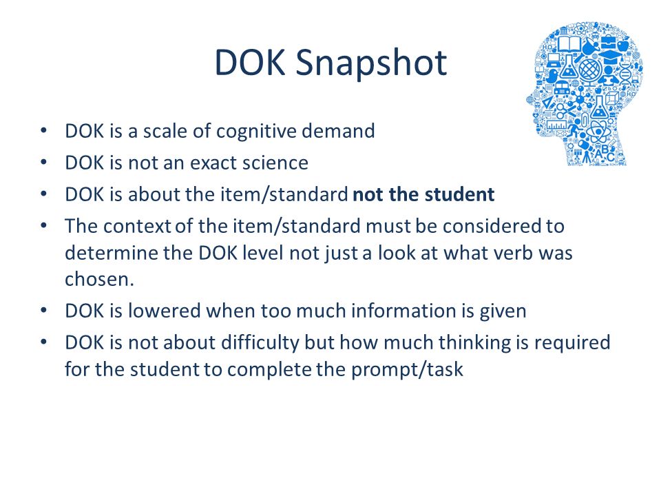 DOK Snapshot DOK is a scale of cognitive demand DOK is not an exact science DOK is about the item/standard not the student The context of the item/standard must be considered to determine the DOK level not just a look at what verb was chosen.