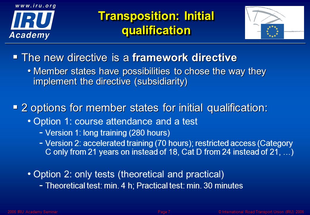 © International Road Transport Union (IRU) IRU Academy SeminarPage 7 Transposition: Initial qualification  The new directive is a framework directive Member states have possibilities to chose the way they implement the directive (subsidiarity) Member states have possibilities to chose the way they implement the directive (subsidiarity)  2 options for member states for initial qualification: Option 1: course attendance and a test - - Version 1: long training (280 hours) - - Version 2: accelerated training (70 hours); restricted access (Category C only from 21 years on instead of 18, Cat D from 24 instead of 21, …) Option 2: only tests (theoretical and practical) - - Theoretical test: min.
