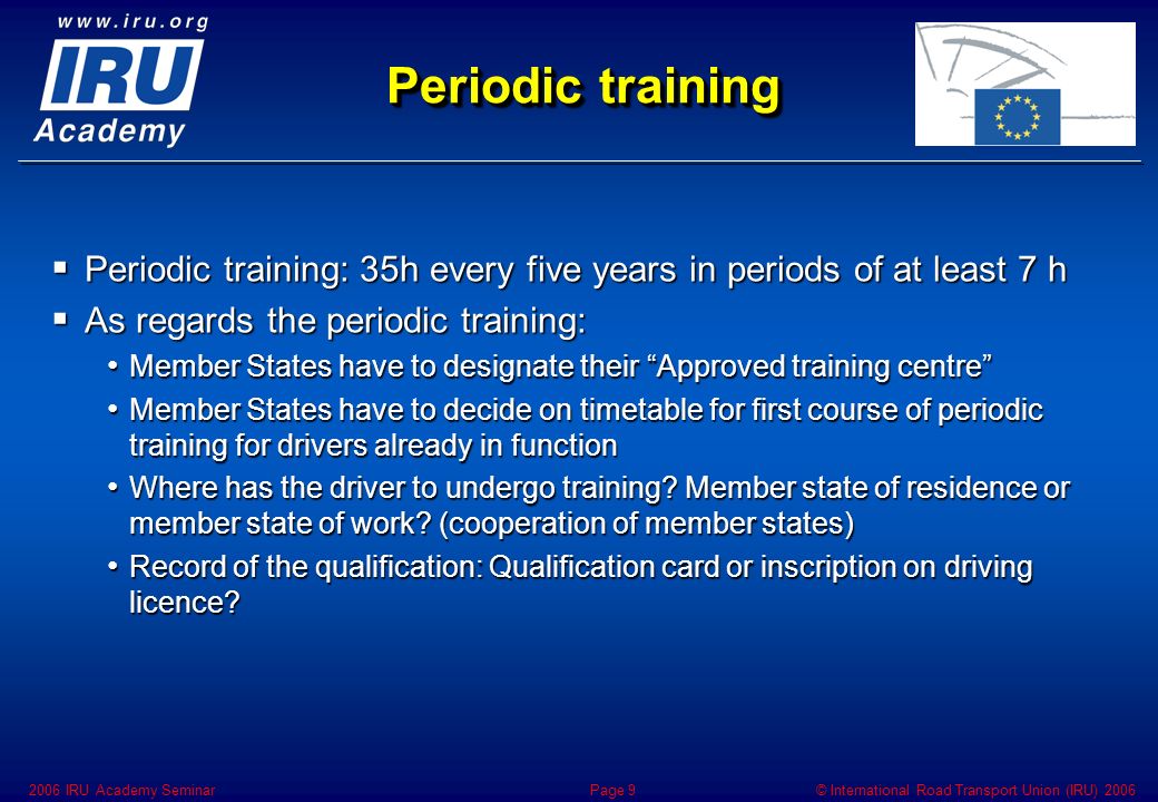 © International Road Transport Union (IRU) IRU Academy SeminarPage 9 Periodic training  Periodic training: 35h every five years in periods of at least 7 h  As regards the periodic training: Member States have to designate their Approved training centre Member States have to designate their Approved training centre Member States have to decide on timetable for first course of periodic training for drivers already in function Member States have to decide on timetable for first course of periodic training for drivers already in function Where has the driver to undergo training.