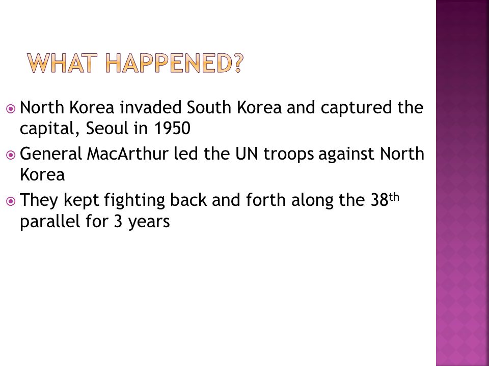  North Korea invaded South Korea and captured the capital, Seoul in 1950  General MacArthur led the UN troops against North Korea  They kept fighting back and forth along the 38 th parallel for 3 years