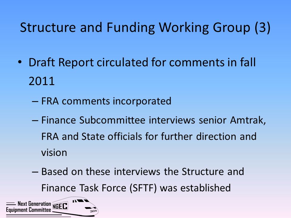 Structure and Funding Working Group (3) Draft Report circulated for comments in fall 2011 – FRA comments incorporated – Finance Subcommittee interviews senior Amtrak, FRA and State officials for further direction and vision – Based on these interviews the Structure and Finance Task Force (SFTF) was established