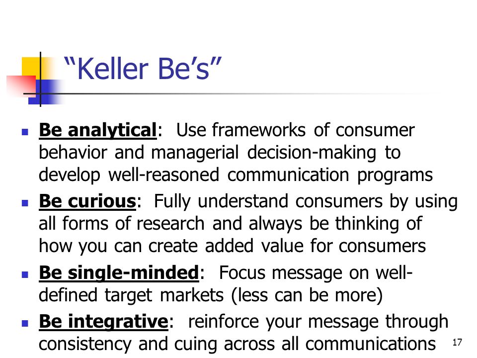 17 Keller Be’s Be analytical: Use frameworks of consumer behavior and managerial decision-making to develop well-reasoned communication programs Be curious: Fully understand consumers by using all forms of research and always be thinking of how you can create added value for consumers Be single-minded: Focus message on well- defined target markets (less can be more) Be integrative: reinforce your message through consistency and cuing across all communications