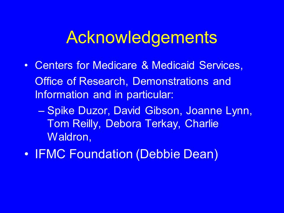 Acknowledgements Centers for Medicare & Medicaid Services, Office of Research, Demonstrations and Information and in particular: –Spike Duzor, David Gibson, Joanne Lynn, Tom Reilly, Debora Terkay, Charlie Waldron, IFMC Foundation (Debbie Dean)