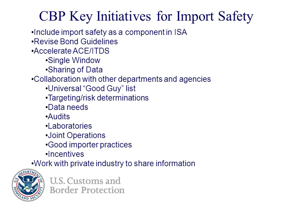 CBP Key Initiatives for Import Safety Include import safety as a component in ISA Revise Bond Guidelines Accelerate ACE/ITDS Single Window Sharing of Data Collaboration with other departments and agencies Universal Good Guy list Targeting/risk determinations Data needs Audits Laboratories Joint Operations Good importer practices Incentives Work with private industry to share information D
