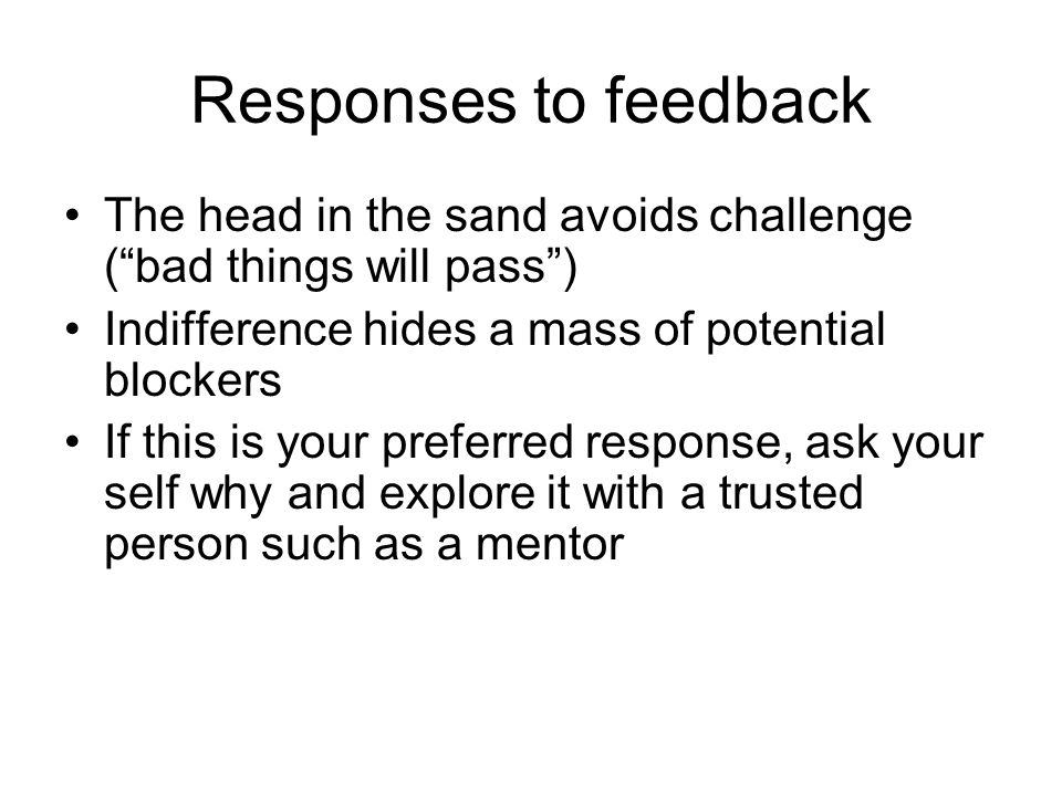 Responses to feedback The head in the sand avoids challenge ( bad things will pass ) Indifference hides a mass of potential blockers If this is your preferred response, ask your self why and explore it with a trusted person such as a mentor