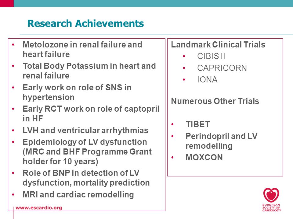 Research Achievements Metolozone in renal failure and heart failure Total Body Potassium in heart and renal failure Early work on role of SNS in hypertension Early RCT work on role of captopril in HF LVH and ventricular arrhythmias Epidemiology of LV dysfunction (MRC and BHF Programme Grant holder for 10 years) Role of BNP in detection of LV dysfunction, mortality prediction MRI and cardiac remodelling Landmark Clinical Trials CIBIS II CAPRICORN IONA Numerous Other Trials TIBET Perindopril and LV remodelling MOXCON