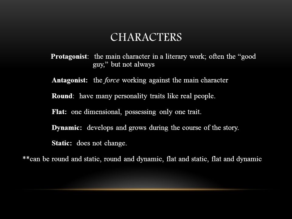 CHARACTERS Protagonist: the main character in a literary work; often the good guy, but not always Antagonist: the force working against the main character Round: have many personality traits like real people.