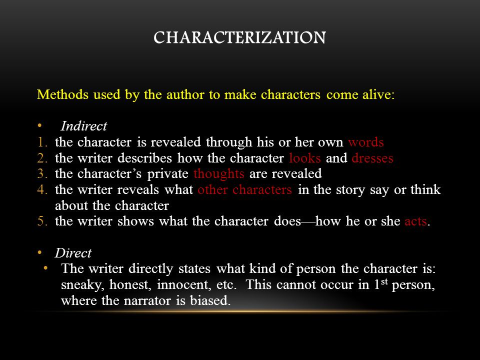 CHARACTERIZATION Methods used by the author to make characters come alive: Indirect 1.the character is revealed through his or her own words 2.the writer describes how the character looks and dresses 3.the character’s private thoughts are revealed 4.the writer reveals what other characters in the story say or think about the character 5.the writer shows what the character does—how he or she acts.