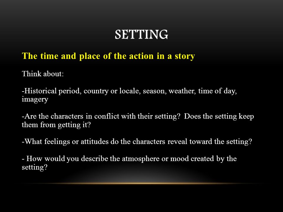 SETTING The time and place of the action in a story Think about: -Historical period, country or locale, season, weather, time of day, imagery -Are the characters in conflict with their setting.