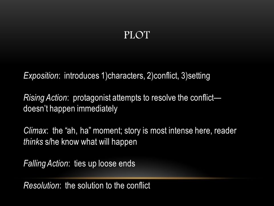 Exposition : introduces 1)characters, 2)conflict, 3)setting Rising Action : protagonist attempts to resolve the conflict— doesn’t happen immediately Climax : the ah, ha moment; story is most intense here, reader thinks s/he know what will happen Falling Action : ties up loose ends Resolution : the solution to the conflict