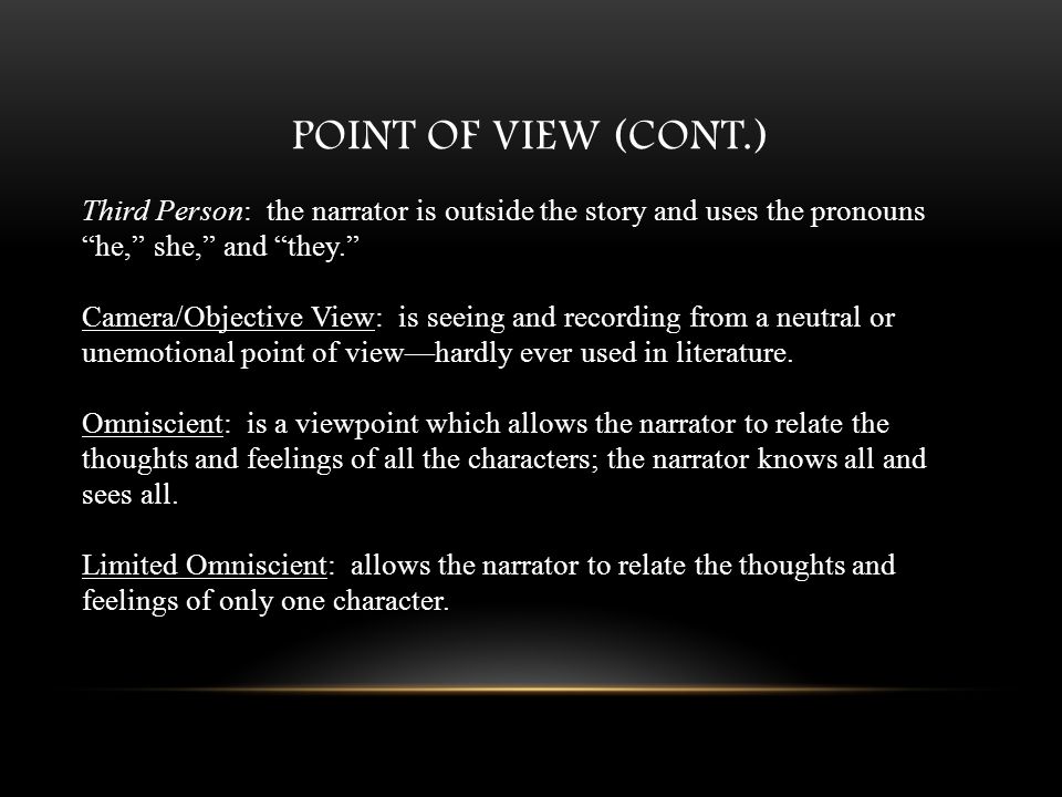 POINT OF VIEW (CONT.) Third Person: the narrator is outside the story and uses the pronouns he, she, and they. Camera/Objective View: is seeing and recording from a neutral or unemotional point of view—hardly ever used in literature.