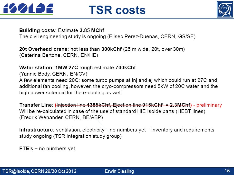 CERN 29/30 Oct 2012 Erwin Siesling 15 TSR costs Building costs: Estimate 3.85 MChf The civil engineering study is ongoing (Eliseo Perez-Duenas, CERN, GS/SE) 20t Overhead crane: not less than 300kChf (25 m wide, 20t, over 30m) (Caterina Bertone, CERN, EN/HE) Water station: 1MW 27C rough estimate 700kChf (Yannic Body, CERN, EN/CV) A few elements need 20C: some turbo pumps at inj and ej which could run at 27C and additional fan cooling, however, the cryo-compressors need 5kW of 20C water and the high power solenoid for the e-cooling as well Transfer Line: (Injection line 1385kChf, Ejection line 915kChf = 2.3MChf) - preliminary Will be re-calculated in case of the use of standard HIE Isolde parts (HEBT lines) (Fredrik Wenander, CERN, BE/ABP) Infrastructure: ventilation, electricity – no numbers yet – inventory and requirements study ongoing (TSR Integration study group) FTE’s – no numbers yet.