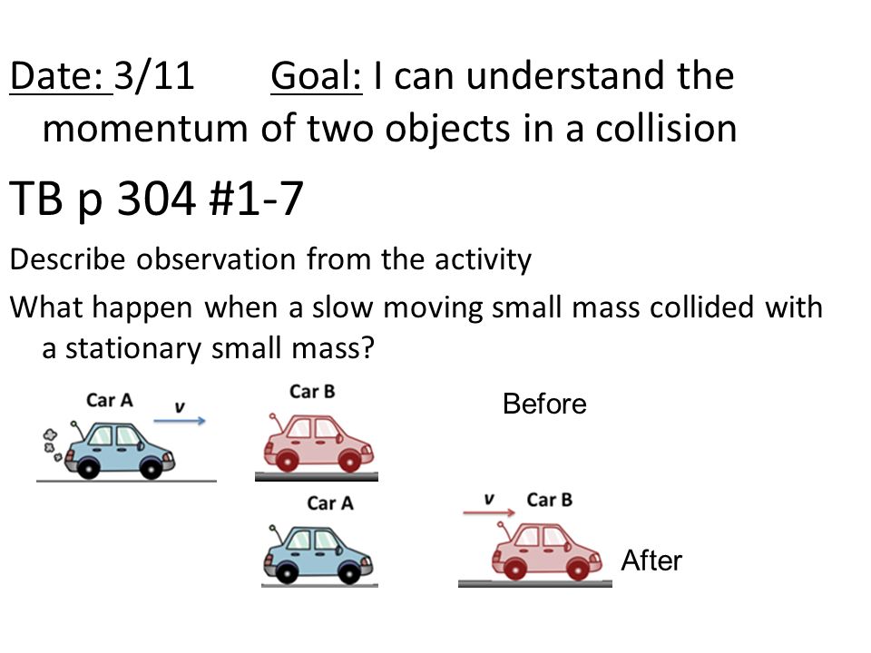 Date: 3/11Goal: I can understand the momentum of two objects in a collision TB p 304 #1-7 Describe observation from the activity What happen when a slow moving small mass collided with a stationary small mass.