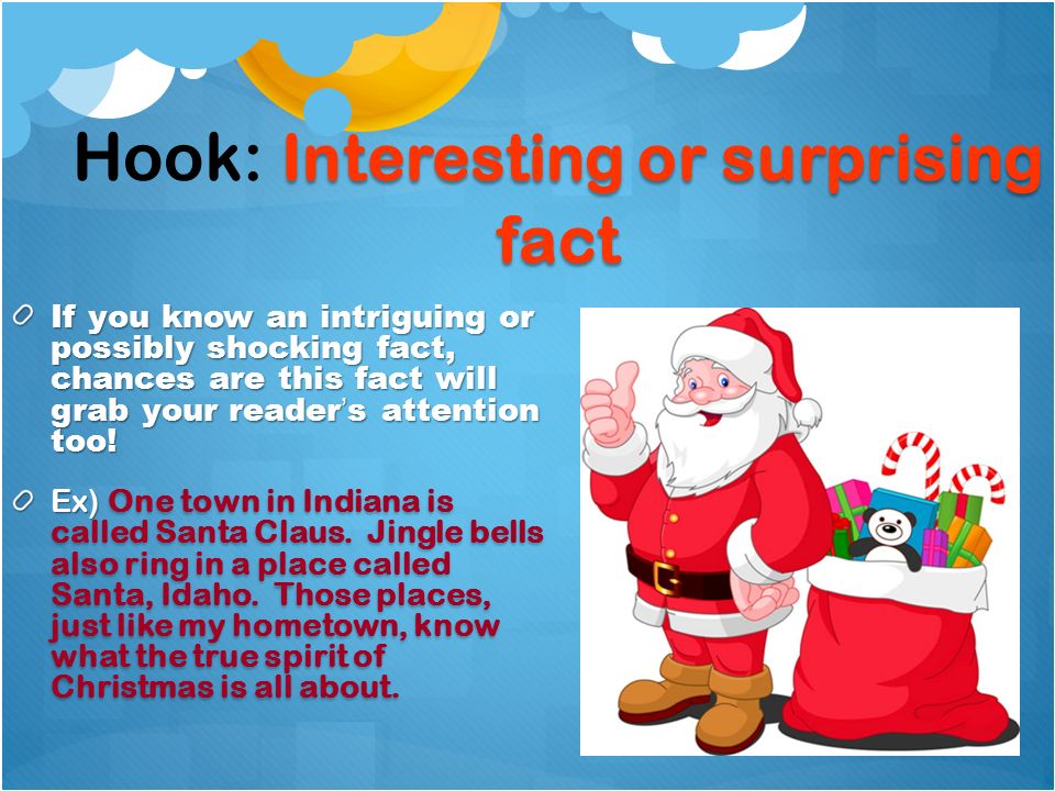 Interesting or surprising fact Hook: Interesting or surprising fact If you know an intriguing or possibly shocking fact, chances are this fact will grab your reader’s attention too.