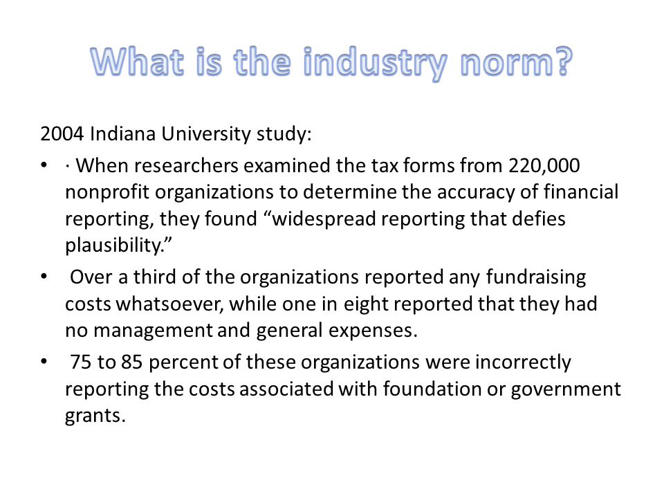 2004 Indiana University study: · When researchers examined the tax forms from 220,000 nonprofit organizations to determine the accuracy of financial reporting, they found widespread reporting that defies plausibility. Over a third of the organizations reported any fundraising costs whatsoever, while one in eight reported that they had no management and general expenses.