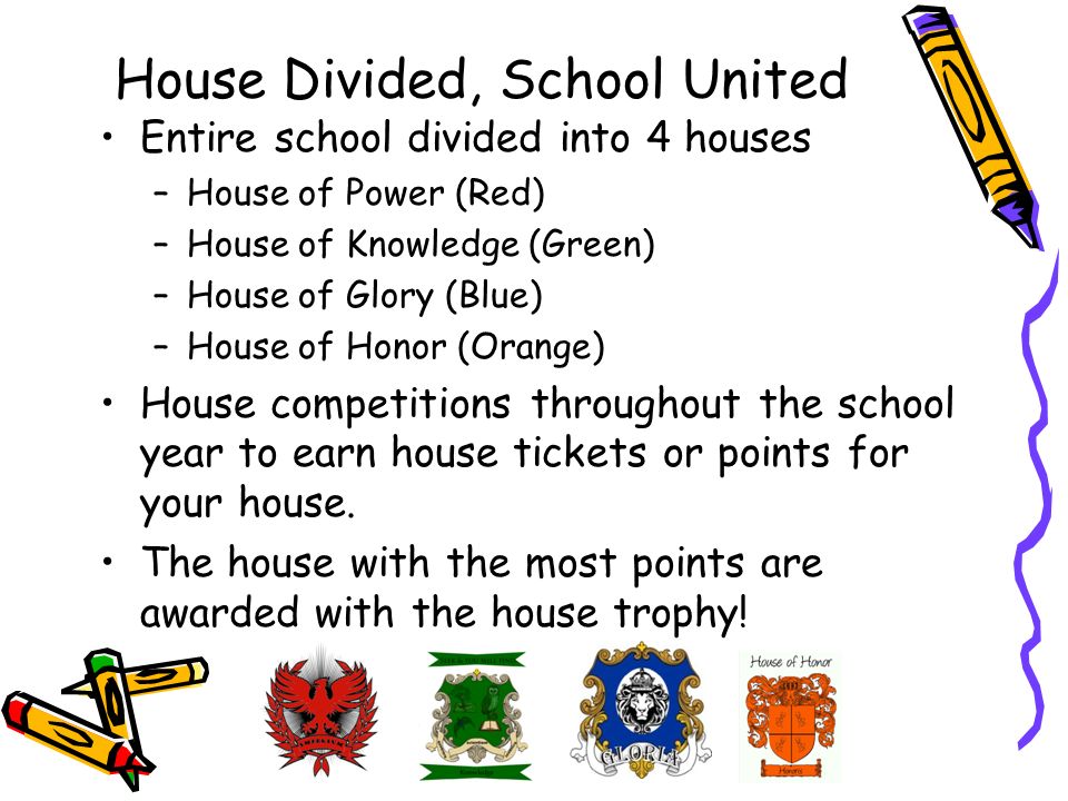 House Divided, School United Entire school divided into 4 houses –House of Power (Red) –House of Knowledge (Green) –House of Glory (Blue) –House of Honor (Orange) House competitions throughout the school year to earn house tickets or points for your house.