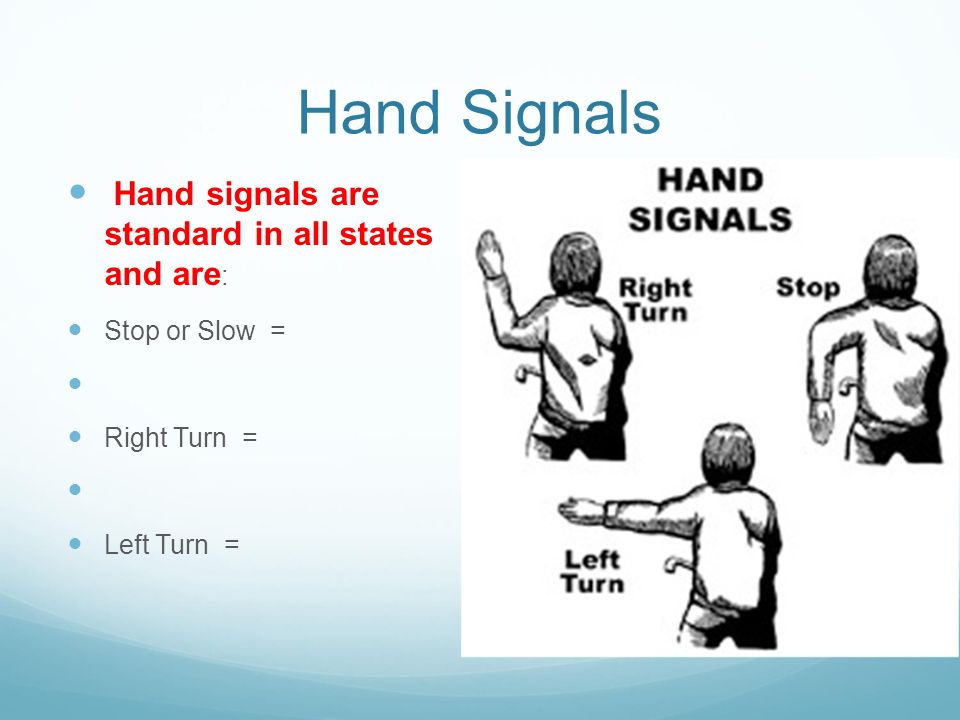 Hand Signals Hand signals are standard in all states and are : Stop or Slow = Right Turn = Left Turn =