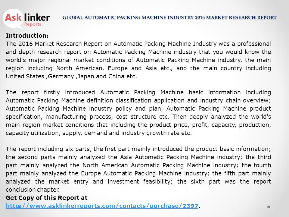 Introduction: The 2016 Market Research Report on Automatic Packing Machine Industry was a professional and depth research report on Automatic Packing Machine industry that you would know the world s major regional market conditions of Automatic Packing Machine industry, the main region including North American, Europe and Asia etc., and the main country including United States,Germany,Japan and China etc.