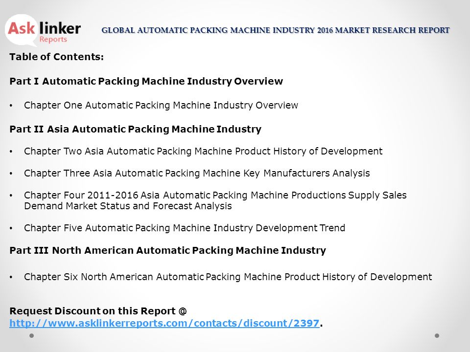 Table of Contents: Part I Automatic Packing Machine Industry Overview Chapter One Automatic Packing Machine Industry Overview Part II Asia Automatic Packing Machine Industry Chapter Two Asia Automatic Packing Machine Product History of Development Chapter Three Asia Automatic Packing Machine Key Manufacturers Analysis Chapter Four Asia Automatic Packing Machine Productions Supply Sales Demand Market Status and Forecast Analysis Chapter Five Automatic Packing Machine Industry Development Trend Part III North American Automatic Packing Machine Industry Chapter Six North American Automatic Packing Machine Product History of Development Request Discount on this