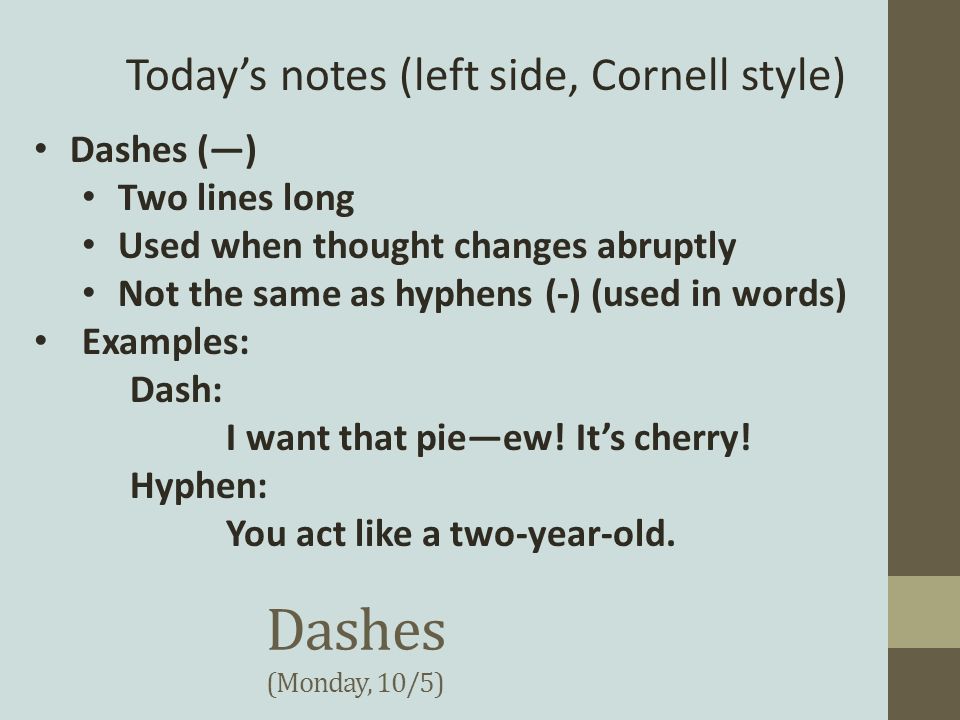Dashes (Monday, 10/5) Today’s notes (left side, Cornell style) Dashes (—) Two lines long Used when thought changes abruptly Not the same as hyphens (-) (used in words) Examples: Dash: I want that pie—ew.