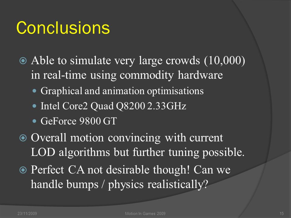 Conclusions  Able to simulate very large crowds (10,000) in real-time using commodity hardware Graphical and animation optimisations Intel Core2 Quad Q GHz GeForce 9800 GT  Overall motion convincing with current LOD algorithms but further tuning possible.
