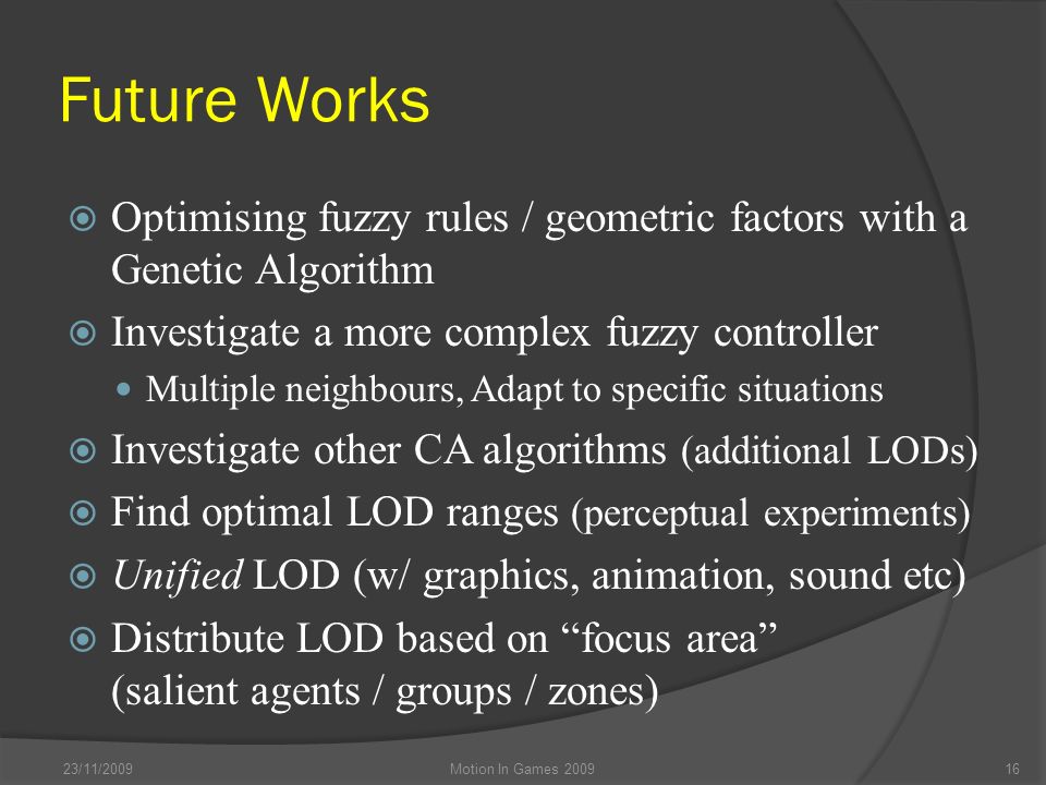 Future Works  Optimising fuzzy rules / geometric factors with a Genetic Algorithm  Investigate a more complex fuzzy controller Multiple neighbours, Adapt to specific situations  Investigate other CA algorithms (additional LODs)  Find optimal LOD ranges (perceptual experiments)  Unified LOD (w/ graphics, animation, sound etc)  Distribute LOD based on focus area (salient agents / groups / zones) 23/11/2009Motion In Games