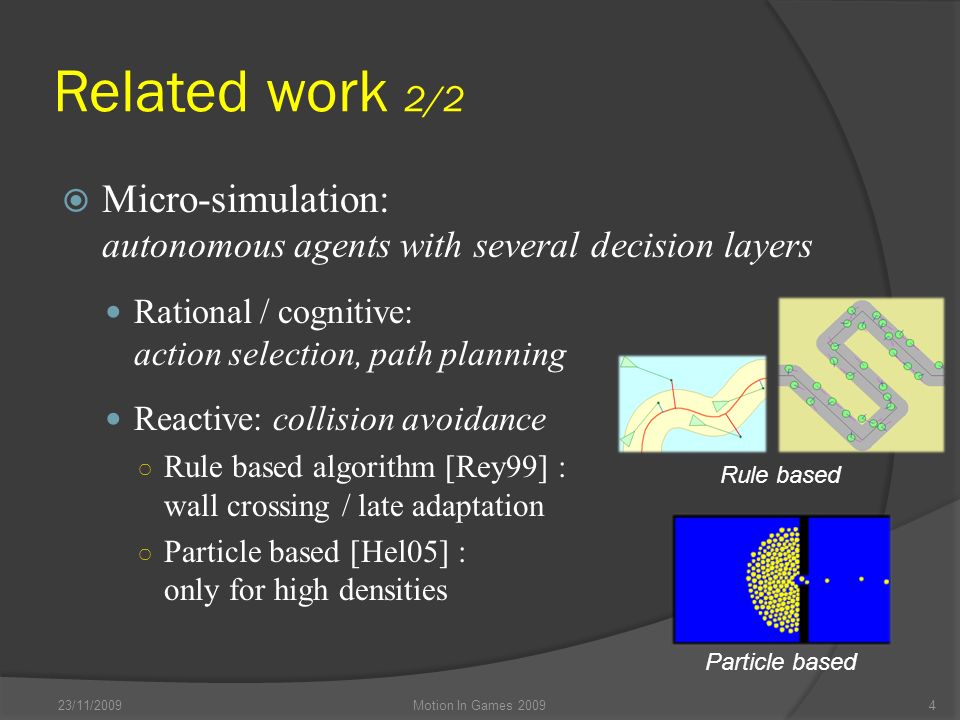 Related work 2/2  Micro-simulation: autonomous agents with several decision layers Rational / cognitive: action selection, path planning Reactive: collision avoidance ○ Rule based algorithm [Rey99] : wall crossing / late adaptation ○ Particle based [Hel05] : only for high densities 23/11/2009Motion In Games Rule based Particle based