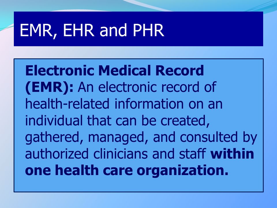 EMR, EHR and PHR Electronic Medical Record (EMR): An electronic record of health-related information on an individual that can be created, gathered, managed, and consulted by authorized clinicians and staff within one health care organization.
