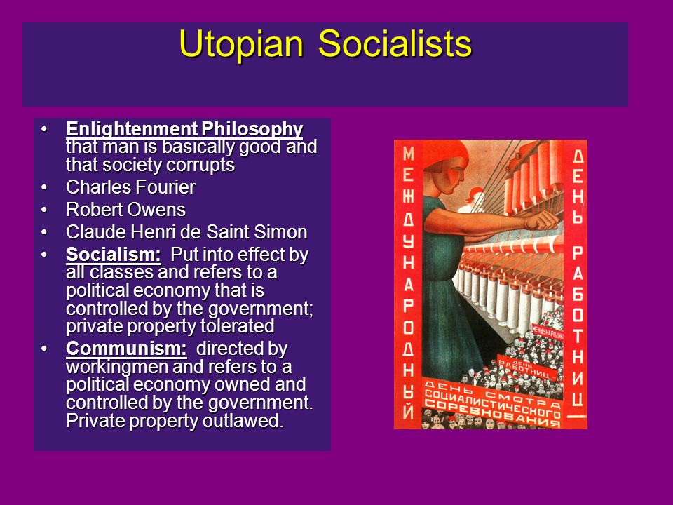 Utopian Socialists Enlightenment Philosophy that man is basically good and that society corruptsEnlightenment Philosophy that man is basically good and that society corrupts Charles FourierCharles Fourier Robert OwensRobert Owens Claude Henri de Saint SimonClaude Henri de Saint Simon Socialism: Put into effect by all classes and refers to a political economy that is controlled by the government; private property toleratedSocialism: Put into effect by all classes and refers to a political economy that is controlled by the government; private property tolerated Communism: directed by workingmen and refers to a political economy owned and controlled by the government.