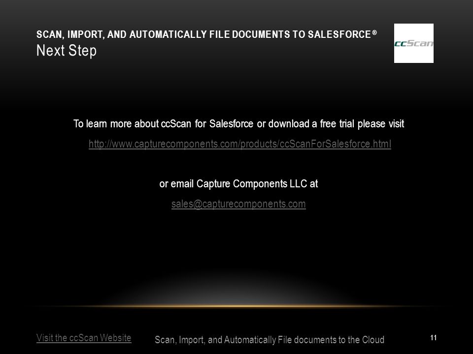 Visit the ccScan Website Scan, Import, and Automatically File documents to the Cloud SCAN, IMPORT, AND AUTOMATICALLY FILE DOCUMENTS TO SALESFORCE ® Next Step 11 To learn more about ccScan for Salesforce or download a free trial please visit   or  Capture Components LLC at
