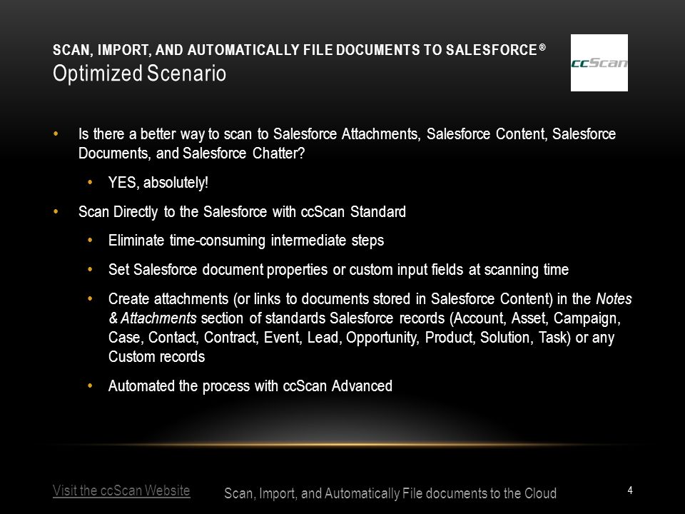 Visit the ccScan Website Scan, Import, and Automatically File documents to the Cloud SCAN, IMPORT, AND AUTOMATICALLY FILE DOCUMENTS TO SALESFORCE ® Optimized Scenario 4 Is there a better way to scan to Salesforce Attachments, Salesforce Content, Salesforce Documents, and Salesforce Chatter.