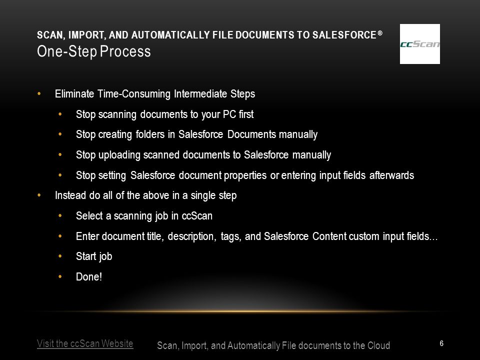 Visit the ccScan Website Scan, Import, and Automatically File documents to the Cloud SCAN, IMPORT, AND AUTOMATICALLY FILE DOCUMENTS TO SALESFORCE ® One-Step Process 6 Eliminate Time-Consuming Intermediate Steps Stop scanning documents to your PC first Stop creating folders in Salesforce Documents manually Stop uploading scanned documents to Salesforce manually Stop setting Salesforce document properties or entering input fields afterwards Instead do all of the above in a single step Select a scanning job in ccScan Enter document title, description, tags, and Salesforce Content custom input fields… Start job Done!