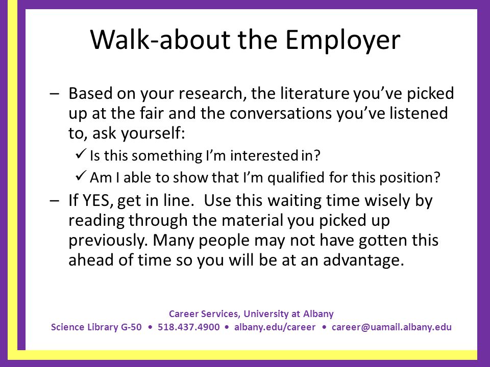 Career Services, University at Albany Science Library G albany.edu/career Walk-about the Employer –Based on your research, the literature youve picked up at the fair and the conversations youve listened to, ask yourself: Is this something Im interested in.