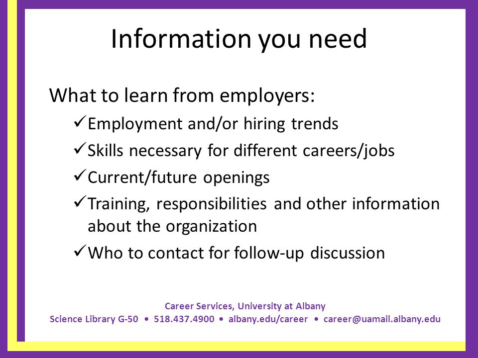 Career Services, University at Albany Science Library G albany.edu/career Information you need What to learn from employers: Employment and/or hiring trends Skills necessary for different careers/jobs Current/future openings Training, responsibilities and other information about the organization Who to contact for follow-up discussion
