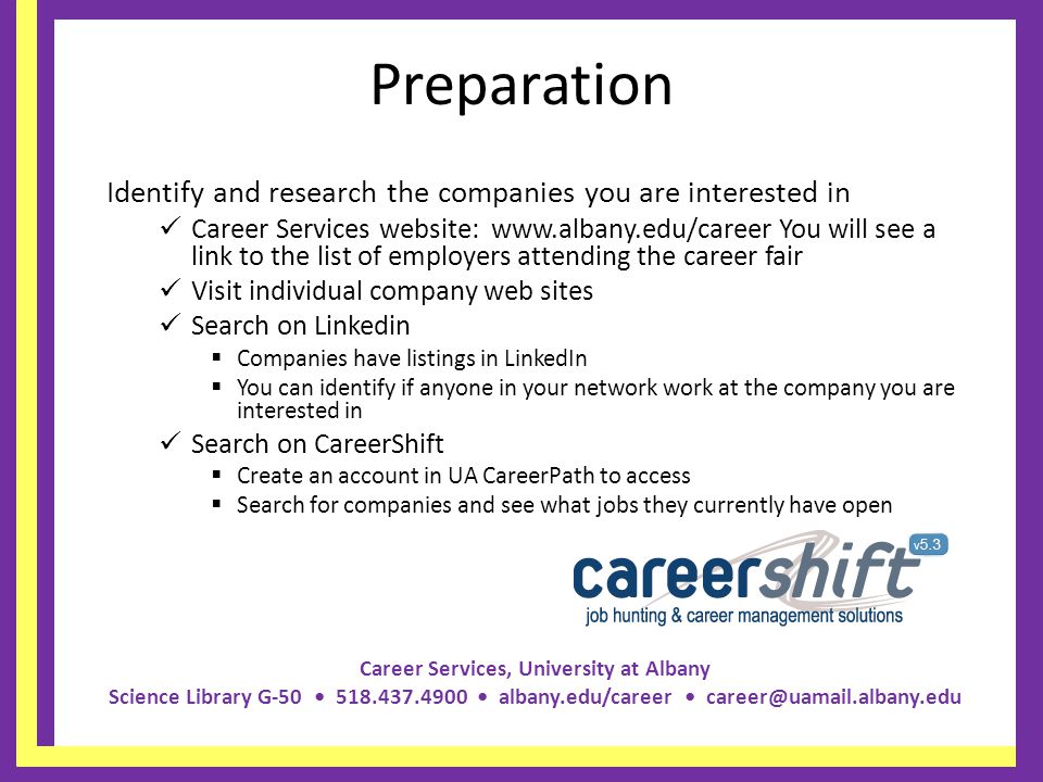Career Services, University at Albany Science Library G albany.edu/career Preparation Identify and research the companies you are interested in Career Services website:   You will see a link to the list of employers attending the career fair Visit individual company web sites Search on Linkedin Companies have listings in LinkedIn You can identify if anyone in your network work at the company you are interested in Search on CareerShift Create an account in UA CareerPath to access Search for companies and see what jobs they currently have open