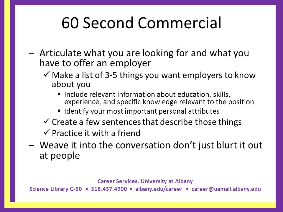 Career Services, University at Albany Science Library G albany.edu/career 60 Second Commercial –Articulate what you are looking for and what you have to offer an employer Make a list of 3-5 things you want employers to know about you Include relevant information about education, skills, experience, and specific knowledge relevant to the position Identify your most important personal attributes Create a few sentences that describe those things Practice it with a friend –Weave it into the conversation dont just blurt it out at people