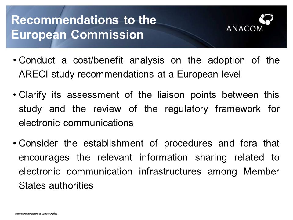 Recommendations to the European Commission Conduct a cost/benefit analysis on the adoption of the ARECI study recommendations at a European level Clarify its assessment of the liaison points between this study and the review of the regulatory framework for electronic communications Consider the establishment of procedures and fora that encourages the relevant information sharing related to electronic communication infrastructures among Member States authorities