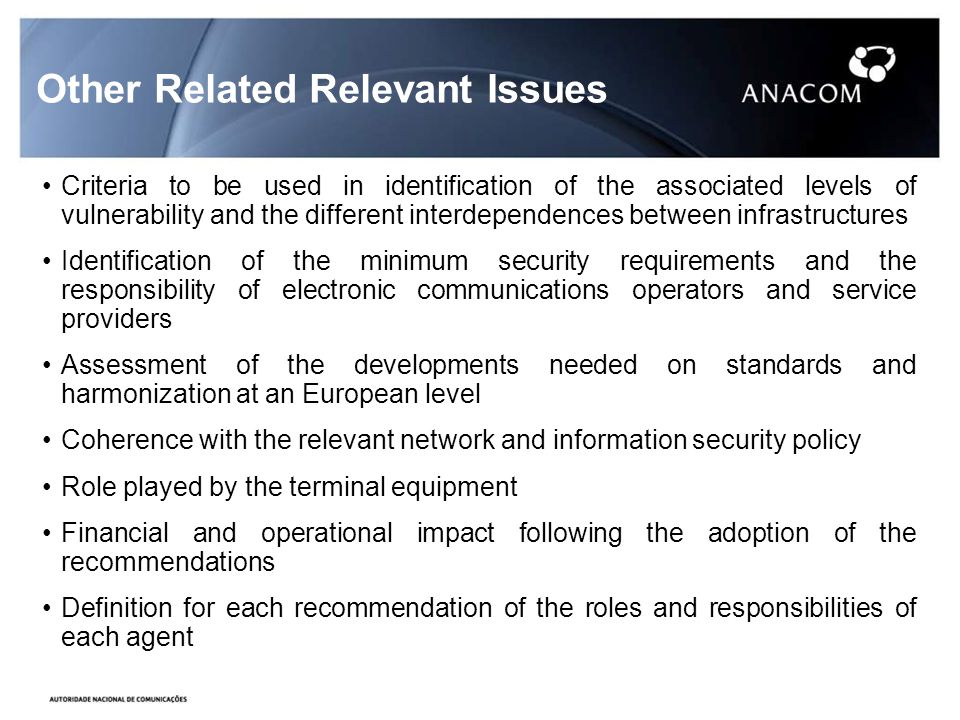 Other Related Relevant Issues Criteria to be used in identification of the associated levels of vulnerability and the different interdependences between infrastructures Identification of the minimum security requirements and the responsibility of electronic communications operators and service providers Assessment of the developments needed on standards and harmonization at an European level Coherence with the relevant network and information security policy Role played by the terminal equipment Financial and operational impact following the adoption of the recommendations Definition for each recommendation of the roles and responsibilities of each agent