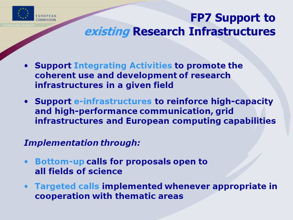 FP7 Support to existing Research Infrastructures Support Integrating Activities to promote the coherent use and development of research infrastructures in a given field Support e-infrastructures to reinforce high-capacity and high-performance communication, grid infrastructures and European computing capabilities Implementation through: Bottom-up calls for proposals open to all fields of science Targeted calls implemented whenever appropriate in cooperation with thematic areas