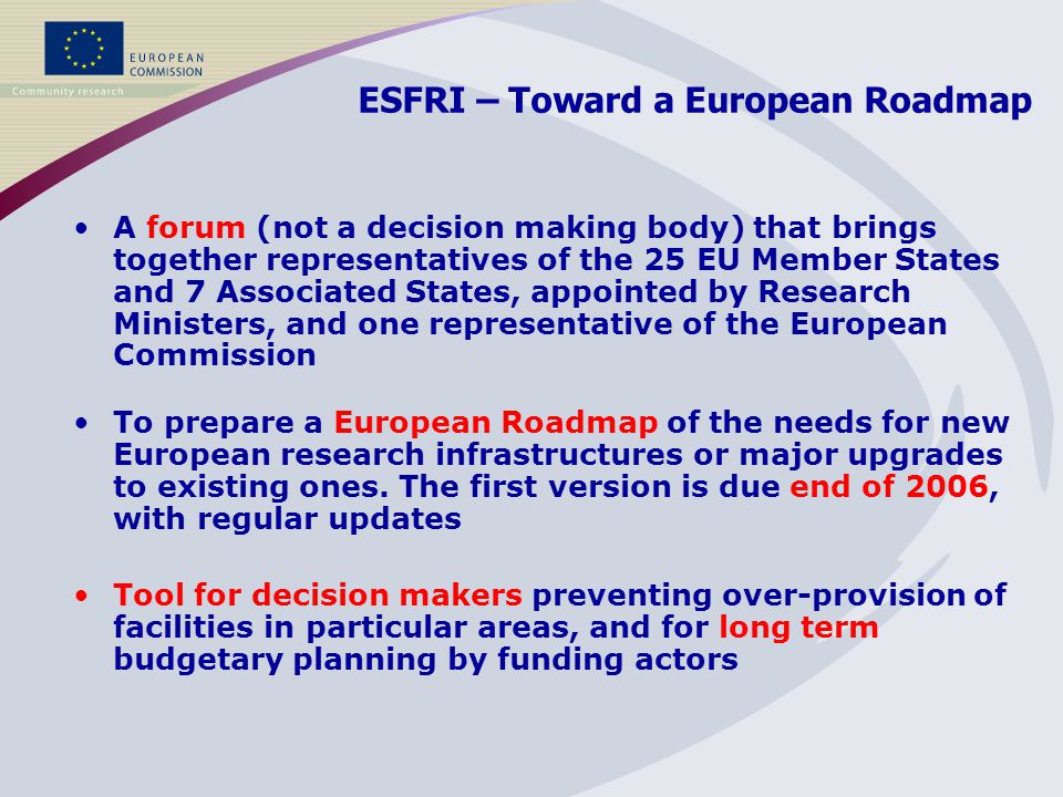 ESFRI – Toward a European Roadmap Tool for decision makers preventing over-provision of facilities in particular areas, and for long term budgetary planning by funding actors A forum (not a decision making body) that brings together representatives of the 25 EU Member States and 7 Associated States, appointed by Research Ministers, and one representative of the European Commission To prepare a European Roadmap of the needs for new European research infrastructures or major upgrades to existing ones.