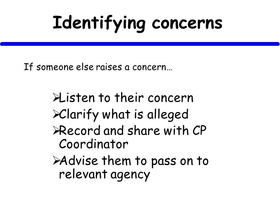Identifying concerns If someone else raises a concern… Listen to their concern Clarify what is alleged Record and share with CP Coordinator Advise them to pass on to relevant agency