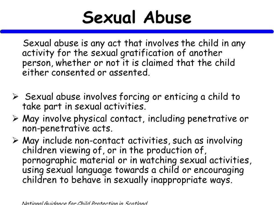Sexual Abuse Sexual abuse is any act that involves the child in any activity for the sexual gratification of another person, whether or not it is claimed that the child either consented or assented.