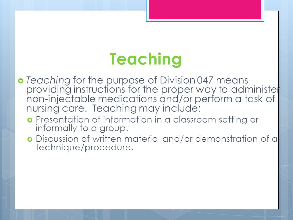 Teaching Teaching for the purpose of Division 047 means providing instructions for the proper way to administer non-injectable medications and/or perform a task of nursing care.