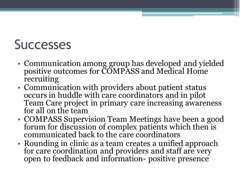 Successes Communication among group has developed and yielded positive outcomes for COMPASS and Medical Home recruiting Communication with providers about patient status occurs in huddle with care coordinators and in pilot Team Care project in primary care increasing awareness for all on the team COMPASS Supervision Team Meetings have been a good forum for discussion of complex patients which then is communicated back to the care coordinators Rounding in clinic as a team creates a unified approach for care coordination and providers and staff are very open to feedback and information- positive presence