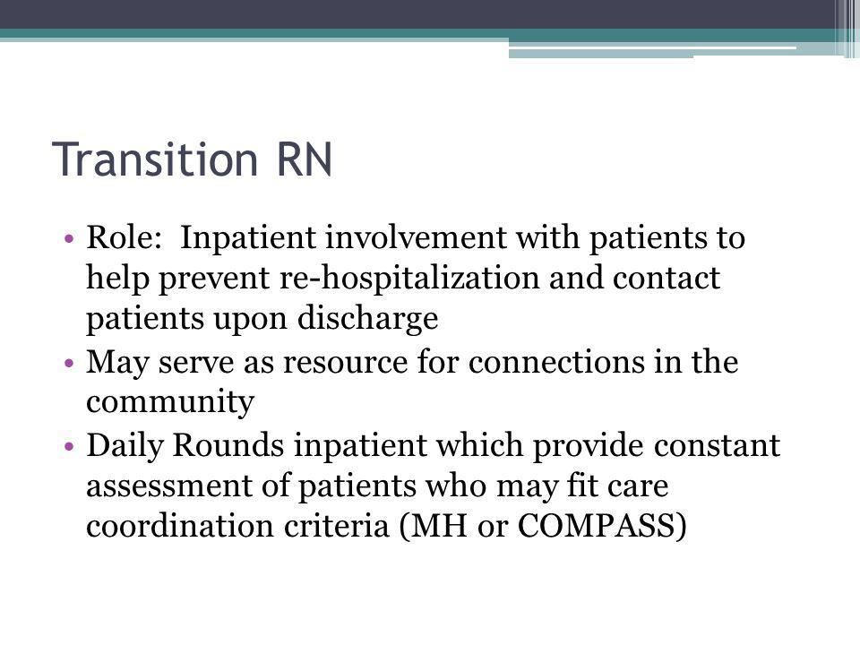 Transition RN Role: Inpatient involvement with patients to help prevent re-hospitalization and contact patients upon discharge May serve as resource for connections in the community Daily Rounds inpatient which provide constant assessment of patients who may fit care coordination criteria (MH or COMPASS)
