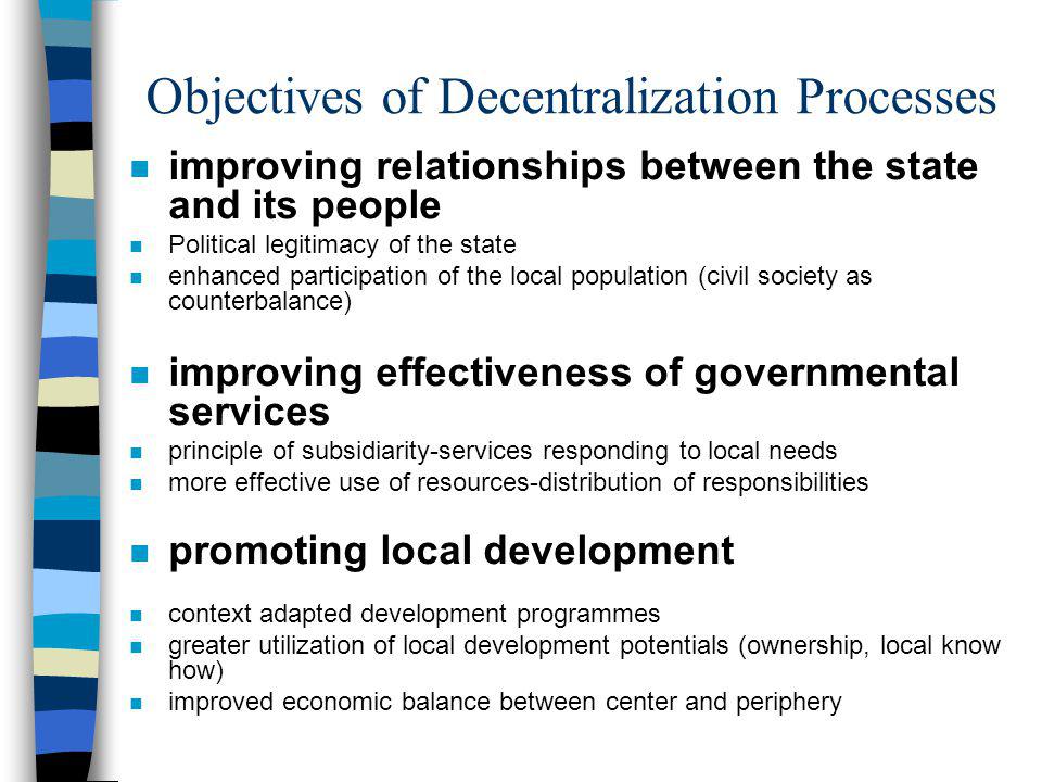 Objectives of Decentralization Processes n improving relationships between the state and its people n Political legitimacy of the state n enhanced participation of the local population (civil society as counterbalance) n improving effectiveness of governmental services n principle of subsidiarity-services responding to local needs n more effective use of resources-distribution of responsibilities n promoting local development n context adapted development programmes n greater utilization of local development potentials (ownership, local know how) n improved economic balance between center and periphery