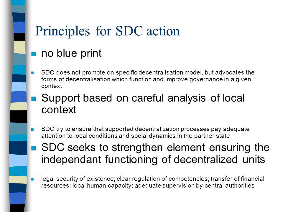 Principles for SDC action n no blue print n SDC does not promote on specific decentralisation model, but advocates the forms of decentralisation which function and improve governance in a given context n Support based on careful analysis of local context n SDC try to ensure that supported decentralization processes pay adequate attention to local conditions and social dynamics in the partner state n SDC seeks to strengthen element ensuring the independant functioning of decentralized units n legal security of existence; clear regulation of competencies; transfer of financial resources; local human capacity; adequate supervision by central authorities