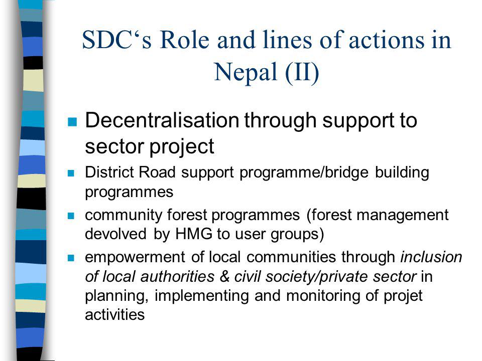SDCs Role and lines of actions in Nepal (II) n Decentralisation through support to sector project n District Road support programme/bridge building programmes n community forest programmes (forest management devolved by HMG to user groups) n empowerment of local communities through inclusion of local authorities & civil society/private sector in planning, implementing and monitoring of projet activities