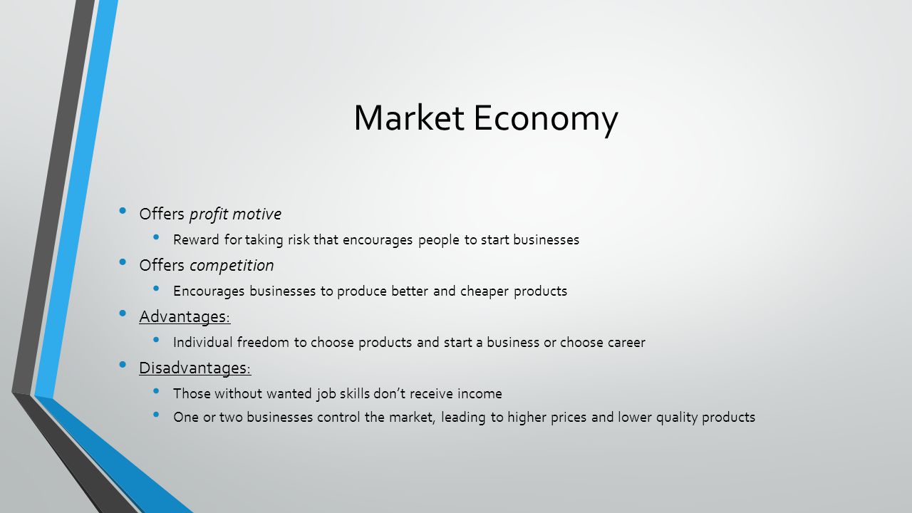 Market Economy Offers profit motive Reward for taking risk that encourages people to start businesses Offers competition Encourages businesses to produce better and cheaper products Advantages: Individual freedom to choose products and start a business or choose career Disadvantages: Those without wanted job skills dont receive income One or two businesses control the market, leading to higher prices and lower quality products