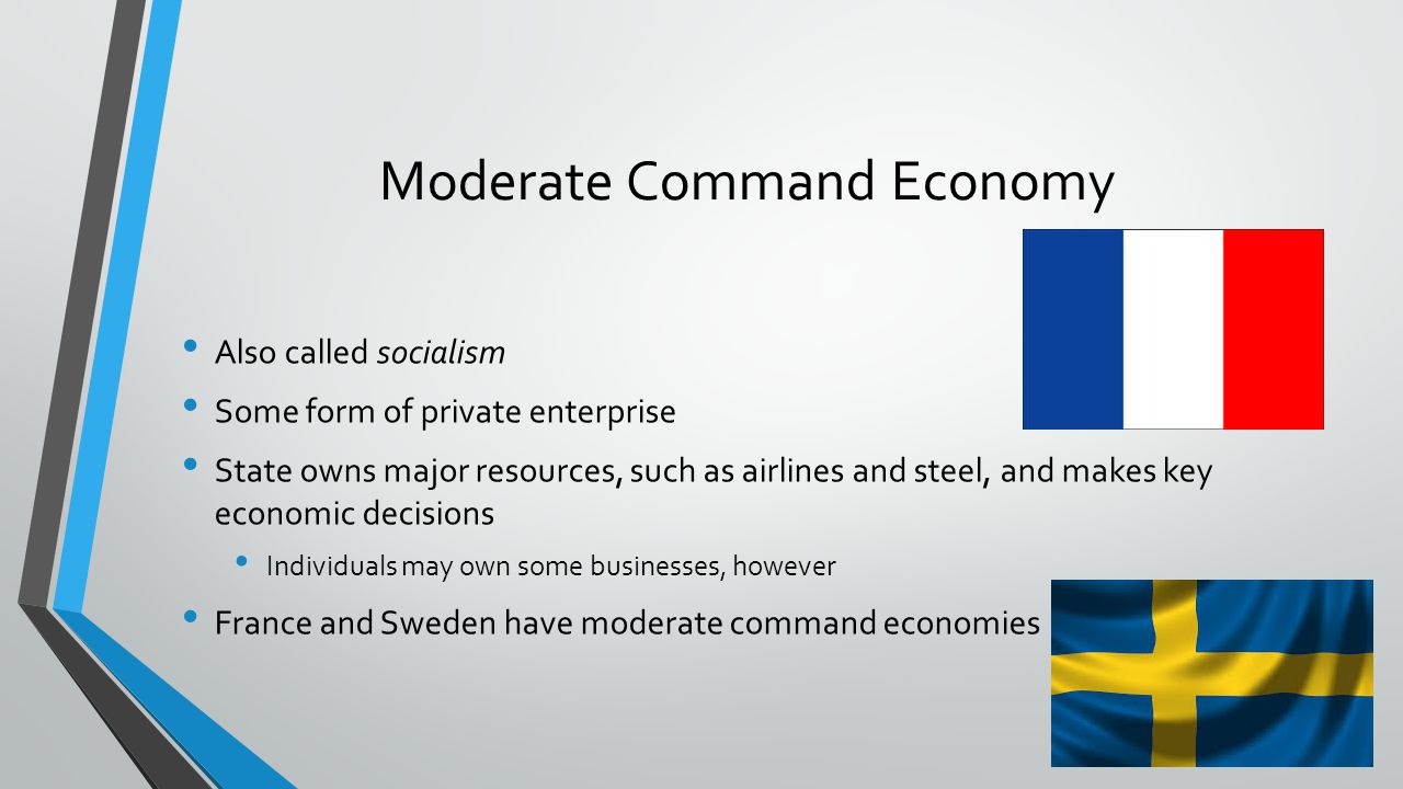 Moderate Command Economy Also called socialism Some form of private enterprise State owns major resources, such as airlines and steel, and makes key economic decisions Individuals may own some businesses, however France and Sweden have moderate command economies